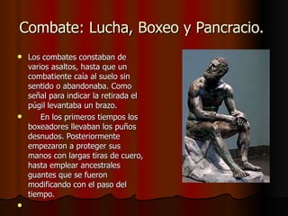 Combate: Lucha, Boxeo y Pancracio.  Los combates constaban de varios asaltos, hasta que un combatiente caía al suelo sin sentido o abandonaba. Como señal para indicar la retirada el púgil levantaba un brazo.       En los primeros tiempos los boxeadores llevaban los puños desnudos. Posteriormente empezaron a proteger sus manos con largas tiras de cuero, hasta emplear ancestrales guantes que se fueron modificando con el paso del tiempo.     