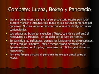 Combate: Lucha, Boxeo y Pancracio Era una pelea cruel y sangrienta en la que todo estaba permitido excepto morder o introducir los dedos en los orificios corporales del oponente. Muchas veces terminaba con la muerte de alguno de los contendientes. Los griegos atribuían su invención a Teseo, cuando se enfrentó al Minotauto; o a Heracles , en su lucha con el león de Nemea. Se permitían los puñetazos, aunque los luchadores no envolvían sus manos con los Himantes . Más o menos estaba permitido todo. Aplastamientos con los pies, manotazos, etc. Ni los genitales eran respetados. Por extraño que parezca el pancracio no era tan brutal como el boxeo.  