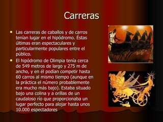 Carreras Las carreras de caballos y de carros tenían lugar en el hipódromo. Éstas últimas eran espectaculares y particularmente populares entre el público. El hipódromo de Olimpia tenía cerca de 549 metros de largo y 275 m de ancho, y en él podían competir hasta 60 carros al mismo tiempo (aunque en la práctica el número probablemente era mucho más bajo). Estaba situado bajo una colina y a orillas de un caudaloso río que proporcionaba un lugar perfecto para alojar hasta unos 10.000 espectadores 
