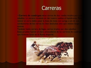 Carreras Carrera de cuadrigas: e ran carros de dos ruedas tirados por cuatro caballos. La carrera consistía en dar cuatro vueltas al hipódromo. Para vencer el carro debía pasar la línea de meta con auriga o sin él. Los conductores de los carros no iban desnudos sino que vestían largas túnicas. También había carrera de bigas, carros tirados por dos caballos. Estas pruebas fueron el claro antecedente de las carreras de cuadrigas que hicieron furor en la Roma Imperial. 