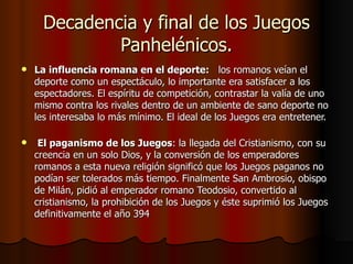 Decadencia y final de los Juegos Panhelénicos. La influencia romana en el deporte:    los romanos veían el deporte como un espectáculo, lo importante era satisfacer a los espectadores. El espíritu de competición, contrastar la valía de uno mismo contra los rivales dentro de un ambiente de sano deporte no les interesaba lo más mínimo. El ideal de los Juegos era entretener. El paganismo de los Juegos : la llegada del Cristianismo, con su creencia en un solo Dios, y la conversión de los emperadores romanos a esta nueva religión significó que los Juegos paganos no podían ser tolerados más tiempo. Finalmente San Ambrosio, obispo de Milán, pidió al emperador romano Teodosio, convertido al cristianismo, la prohibición de los Juegos y éste suprimió los Juegos definitivamente el año 394 