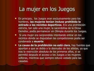 La mujer en los Juegos En principio,  los Juegos eran exclusivamente para los hombres,  las mujeres tenían incluso prohibida la entrada a los recintos deportivos . Era una prohibición estricta, tan solo una mujer, la sacerdotisa de la Diosa Deméter, podía permanecer en Olimpia durante los Juegos.   Si una mujer era sorprendida intentando entrar en los recintos donde se disputaban las competiciones podía ser condenada a  muerte La causa de la prohibición no está clara , hay fuentes que apuntan a que se debía a la desnudez de los atletas, ya que tras la restricción absoluta de los primeros años, si se permitió después el acceso a los Juegos a las mujeres solteras, mientras que siempre estuvo vedado para las casadas. 