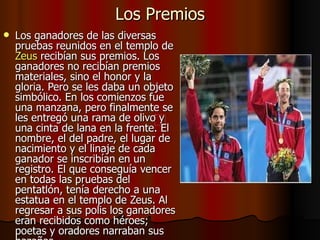 Los Premios Los ganadores de las diversas pruebas reunidos en el templo de  Zeus  recibían sus premios. Los ganadores no recibían premios materiales, sino el honor y la gloria. Pero se les daba un objeto simbólico. En los comienzos fue una manzana, pero finalmente se les entregó una rama de olivo y una cinta de lana en la frente. El nombre, el del padre, el lugar de nacimiento y el linaje de cada ganador se inscribían en un registro. El que conseguía vencer en todas las pruebas del pentatlón, tenía derecho a una estatua en el templo de Zeus. Al regresar a sus polis los ganadores eran recibidos como héroes; poetas y oradores narraban sus hazañas.  
