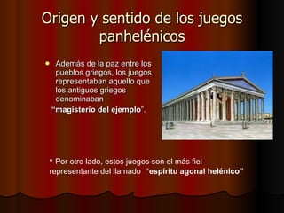 Origen y sentido de los juegos panhelénicos Además de la paz entre los pueblos griegos, los juegos representaban aquello que los antiguos griegos denominaban “ magisterio del ejemplo ”.  Por otro lado, estos juegos son el más fiel representante del llamado  “espíritu agonal helénico”  