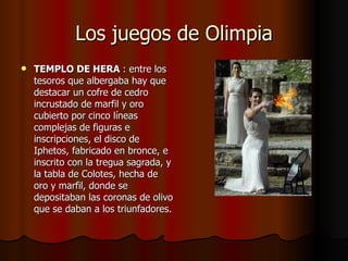 Los juegos de Olimpia TEMPLO DE HERA  : entre los tesoros que albergaba hay que destacar un cofre de cedro incrustado de marfil y oro cubierto por cinco líneas complejas de figuras e inscripciones, el disco de Iphetos, fabricado en bronce, e inscrito con la tregua sagrada, y la tabla de Colotes, hecha de oro y marfil, donde se depositaban las coronas de olivo que se daban a los triunfadores. 