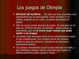 Los juegos de Olimpia ESTADIO DE OLIMPIA  :   Tan sólo una línea separaba a los espectadores de los participantes. Estos entraban en el estadio pasando por la cripta, un pasillo abovedado de piedra. Sólo los jueces tenían asientos de piedra. Se colocaban en el lado sur, enfrente del altar de Deméter , donde estaba su sacerdotisa, que era  la única mujer casada que podía asistir a los Juegos. Los atletas iban desnudos tanto en los entrenamientos como en las competiciones. Sus cuerpos fueron los modelos perfectos para que pintores y escultores les plasmaran practicando deporte. Los griegos consideraban que el cuerpo desnudo era bello, y que reflejaba la belleza interior, sirviendo para ilustrar el balance armónico entre cuerpo y mente.  