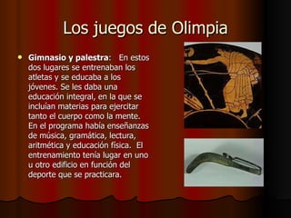 Los juegos de Olimpia Gimnasio y palestra :   En estos dos lugares se entrenaban los atletas y se educaba a los jóvenes. Se les daba una educación integral, en la que se incluían materias para ejercitar tanto el cuerpo como la mente. En el programa había enseñanzas de música, gramática, lectura, aritmética y educación física.  El entrenamiento tenía lugar en uno u otro edificio en función del deporte que se practicara. 