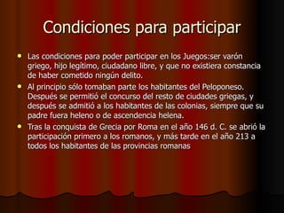 Condiciones para participar Las condiciones para poder participar en los Juegos:ser varón griego, hijo legítimo, ciudadano libre, y que no existiera constancia de haber cometido ningún delito.  Al principio sólo tomaban parte los habitantes del Peloponeso. Después se permitió el concurso del resto de ciudades griegas, y después se admitió a los habitantes de las colonias, siempre que su padre fuera heleno o de ascendencia helena.  Tras la conquista de Grecia por Roma en el año 146 d. C. se abrió la participación primero a los romanos, y más tarde en el año 213 a todos los habitantes de las provincias romanas 