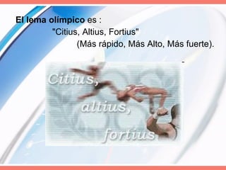 El lema olímpico  es :  "Citius, Altius, Fortius"  (Más rápido, Más Alto, Más fuerte). 