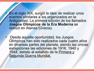 En el siglo XIX, surgió la idea de realizar unos eventos similares a los organizados en la Antigüedad. La primera edición de los llamados  Juegos Olímpicos de la Era Moderna  se realizó en Atenas (Grecia). Desde aquella oportunidad, los Juegos Olímpicos han sido realizados cada cuatro años en diversas partes del planeta, siendo las únicas excepciones las ediciones de 1916, 1940 y 1944, debido al estallido de la  Primera y Segunda Guerra Mundial. 