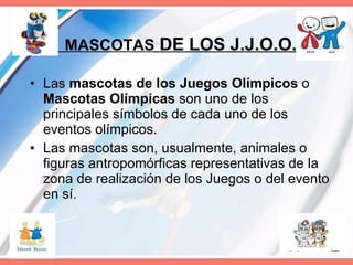 MASCOTAS  DE LOS J.J.O.O. Las  mascotas de los Juegos Olímpicos  o  Mascotas Olímpicas  son uno de los principales símbolos de cada uno de los eventos olímpicos.  Las mascotas son, usualmente, animales o figuras antropomórficas representativas de la zona de realización de los Juegos o del evento en sí.  