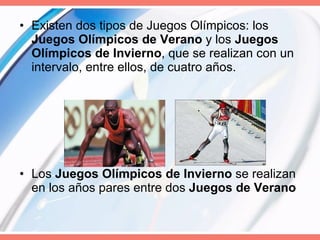 Existen dos tipos de Juegos Olímpicos: los  Juegos Olímpicos de Verano  y los  Juegos Olímpicos de Invierno , que se realizan con un intervalo, entre ellos, de cuatro años. Los  Juegos Olímpicos de Invierno  se realizan en los años pares entre dos  Juegos de Verano   