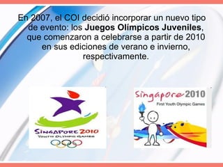 En 2007, el COI decidió incorporar un nuevo tipo de evento: los  Juegos Olímpicos Juveniles , que comenzaron a celebrarse a partir de 2010 en sus ediciones de verano e invierno, respectivamente. 