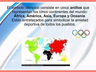 El símbolo olímpico consiste en cinco  anillos  que representan los cinco continentes del mundo:  África, América, Asia, Europa y Oceanía . Están entrelazados para simbolizar la amistad deportiva de todos los pueblos. 