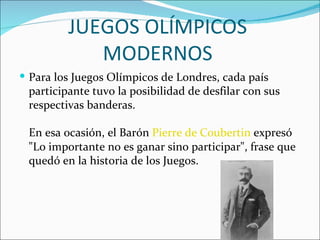JUEGOS OLÍMPICOS
            MODERNOS
 Para los Juegos Olímpicos de Londres, cada país
 participante tuvo la posibilidad de desfilar con sus
 respectivas banderas.

 En esa ocasión, el Barón Pierre de Coubertin expresó
 "Lo importante no es ganar sino participar", frase que
 quedó en la historia de los Juegos.
 