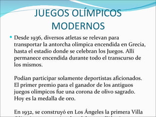 JUEGOS OLÍMPICOS
             MODERNOS
 Desde 1936, diversos atletas se relevan para
 transportar la antorcha olímpica encendida en Grecia,
 hasta el estadio donde se celebran los Juegos. Allí
 permanece encendida durante todo el transcurso de
 los mismos.

 Podían participar solamente deportistas aficionados.
 El primer premio para el ganador de los antiguos
 juegos olímpicos fue una corona de olivo sagrado.
 Hoy es la medalla de oro.

 En 1932, se construyó en Los Ángeles la primera Villa
 