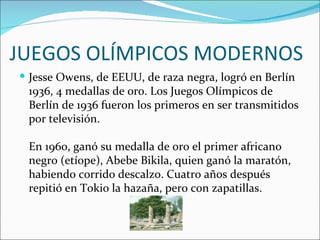 JUEGOS OLÍMPICOS MODERNOS
 Jesse Owens, de EEUU, de raza negra, logró en Berlín
 1936, 4 medallas de oro. Los Juegos Olímpicos de
 Berlín de 1936 fueron los primeros en ser transmitidos
 por televisión.

 En 1960, ganó su medalla de oro el primer africano
 negro (etíope), Abebe Bikila, quien ganó la maratón,
 habiendo corrido descalzo. Cuatro años después
 repitió en Tokio la hazaña, pero con zapatillas.
 