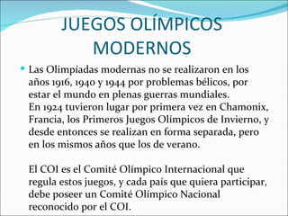 JUEGOS OLÍMPICOS
           MODERNOS
 Las Olimpíadas modernas no se realizaron en los
 años 1916, 1940 y 1944 por problemas bélicos, por
 estar el mundo en plenas guerras mundiales.
 En 1924 tuvieron lugar por primera vez en Chamonix,
 Francia, los Primeros Juegos Olímpicos de Invierno, y
 desde entonces se realizan en forma separada, pero
 en los mismos años que los de verano.

 El COI es el Comité Olímpico Internacional que
 regula estos juegos, y cada país que quiera participar,
 debe poseer un Comité Olímpico Nacional
 reconocido por el COI.
 