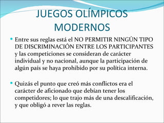 JUEGOS OLÍMPICOS
             MODERNOS
 Entre sus reglas está el NO PERMITIR NINGÚN TIPO
 DE DISCRIMINACIÓN ENTRE LOS PARTICIPANTES
 y las competiciones se consideran de carácter
 individual y no nacional, aunque la participación de
 algún país se haya prohibido por su política interna.

 Quizás el punto que creó más conflictos era el
 carácter de aficionado que debían tener los
 competidores; lo que trajo más de una descalificación,
 y que obligó a rever las reglas.
 