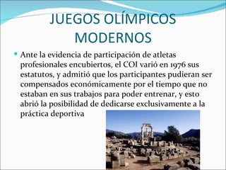 JUEGOS OLÍMPICOS
             MODERNOS
 Ante la evidencia de participación de atletas
 profesionales encubiertos, el COI varió en 1976 sus
 estatutos, y admitió que los participantes pudieran ser
 compensados económicamente por el tiempo que no
 estaban en sus trabajos para poder entrenar, y esto
 abrió la posibilidad de dedicarse exclusivamente a la
 práctica deportiva
 