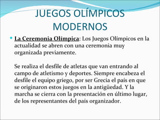 JUEGOS OLÍMPICOS
            MODERNOS
 La Ceremonia Olímpica: Los Juegos Olímpicos en la
 actualidad se abren con una ceremonia muy
 organizada previamente.

 Se realiza el desfile de atletas que van entrando al
 campo de atletismo y deportes. Siempre encabeza el
 desfile el equipo griego, por ser Grecia el país en que
 se originaron estos juegos en la antigüedad. Y la
 marcha se cierra con la presentación en último lugar,
 de los representantes del país organizador.
 
