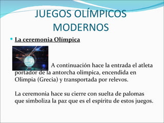 JUEGOS OLÍMPICOS
            MODERNOS
 La ceremonia Olímpica



               A continuación hace la entrada el atleta
 portador de la antorcha olímpica, encendida en
 Olimpia (Grecia) y transportada por relevos.

 La ceremonia hace su cierre con suelta de palomas
 que simboliza la paz que es el espíritu de estos juegos.
 