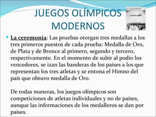 JUEGOS OLÍMPICOS
              MODERNOS
 La ceremonia: Las pruebas otorgan tres medallas a los
 tres primeros puestos de cada prueba: Medalla de Oro,
 de Plata y de Bronce al primero, segundo y tercero,
 respectivamente. En el momento de subir al podio los
 vencedores, se izan las banderas de los países a los que
 representan los tres atletas y se entona el Himno del
 país que obtuvo medalla de Oro.

 De todas maneras, los juegos olímpicos son
 competiciones de atletas individuales y no de países,
 aunque las informaciones de los medalleros se dan por
 países.
 