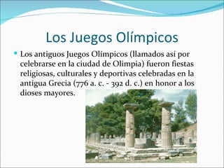 Los Juegos Olímpicos
 Los antiguos Juegos Olímpicos (llamados así por
 celebrarse en la ciudad de Olimpia) fueron fiestas
 religiosas, culturales y deportivas celebradas en la
 antigua Grecia (776 a. c. - 392 d. c.) en honor a los
 dioses mayores.
 
