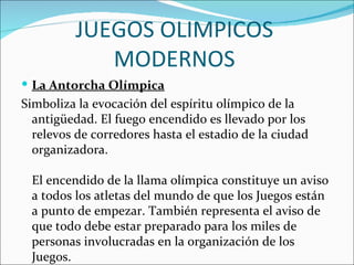 JUEGOS OLIMPICOS
             MODERNOS
 La Antorcha Olímpica
Simboliza la evocación del espíritu olímpico de la
  antigüedad. El fuego encendido es llevado por los
  relevos de corredores hasta el estadio de la ciudad
  organizadora.

 El encendido de la llama olímpica constituye un aviso
 a todos los atletas del mundo de que los Juegos están
 a punto de empezar. También representa el aviso de
 que todo debe estar preparado para los miles de
 personas involucradas en la organización de los
 Juegos.
 