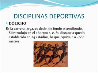 DISCIPLINAS DEPORTIVAS
 DÓLICHO
Es la carrera larga, es decir, de fondo o semifondo.
  Seintrodujo en el año 720 a. c. Su distancia quedó
  establecida en 24 estadios, lo que equivale a 4600
  metros.
 