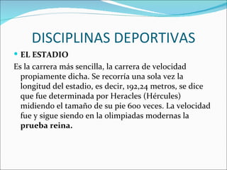 DISCIPLINAS DEPORTIVAS
 EL ESTADIO
Es la carrera más sencilla, la carrera de velocidad
  propiamente dicha. Se recorría una sola vez la
  longitud del estadio, es decir, 192,24 metros, se dice
  que fue determinada por Heracles (Hércules)
  midiendo el tamaño de su pie 600 veces. La velocidad
  fue y sigue siendo en la olimpiadas modernas la
  prueba reina.
 