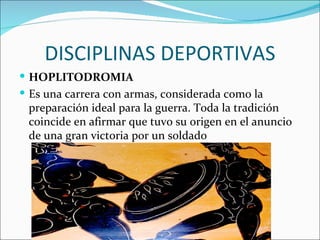 DISCIPLINAS DEPORTIVAS
 HOPLITODROMIA
 Es una carrera con armas, considerada como la
 preparación ideal para la guerra. Toda la tradición
 coincide en afirmar que tuvo su origen en el anuncio
 de una gran victoria por un soldado
 
