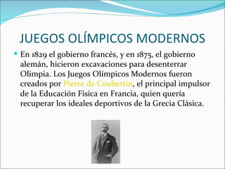 JUEGOS OLÍMPICOS MODERNOS
 En 1829 el gobierno francés, y en 1875, el gobierno
 alemán, hicieron excavaciones para desenterrar
 Olimpia. Los Juegos Olímpicos Modernos fueron
 creados por Pierre de Coubertin, el principal impulsor
 de la Educación Física en Francia, quien quería
 recuperar los ideales deportivos de la Grecia Clásica.
 