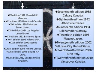 ♣Seventeenth edition 1988
    ♦XX edition 1972 Munich R.F.              Calgary Canada.
               German.
                                        ♣Eighteenth edition 1992
♦ XXI edition 1976 Montreal Canada.
     ♦ XXII edition 1980 Moscow              Albertville France.
             Soviet Union.              ♣Nineteenth edition 1994
   ♦XXIII edition 1984 Los Angeles        Lillehammer Norway.
             United States.
                                        ♣Twentieth edition 1998
♦XXV edition 1992 Barcelona Spain.
  ♦ XXVI edition 1996 Atlanta USA.             Nagano Japan.
     ♦XXVII edition 2000 Sydney       ♣Twentyoneth edition 2002
               Australia.              Salt Lake City United States.
♦XXVIII edition 2004 Athens Greece.
  ♦ XXIX edition 2008 Beijing R.P.
                                      ♣ Twentytwoth edition 2006
                 China.                          Turin Italy.
 ♦XXX Edition 2012 London United      ♣ Twentythreeth edition 2010
               Kingdom.                     Vancouver Canada.
 