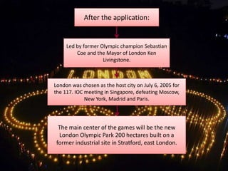 After the application:


     Led by former Olympic champion Sebastian
         Coe and the Mayor of London Ken
                    Livingstone.



London was chosen as the host city on July 6, 2005 for
the 117. IOC meeting in Singapore, defeating Moscow,
             New York, Madrid and Paris.




  The main center of the games will be the new
  London Olympic Park 200 hectares built on a
 former industrial site in Stratford, east London.
 