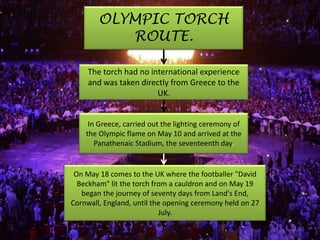 OLYMPIC TORCH
           ROUTE.

     The torch had no international experience
     and was taken directly from Greece to the
                        UK.


     In Greece, carried out the lighting ceremony of
    the Olympic flame on May 10 and arrived at the
       Panathenaic Stadium, the seventeenth day.


 On May 18 comes to the UK where the footballer "David
  Beckham" lit the torch from a cauldron and on May 19
   began the journey of seventy days from Land's End,
Cornwall, England, until the opening ceremony held on 27
                           July.
 