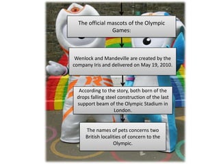 The official mascots of the Olympic
                Games:



 Wenlock and Mandeville are created by the
company Iris and delivered on May 19, 2010.



  According to the story, both born of the
 drops falling steel construction of the last
 support beam of the Olympic Stadium in
                   London.


     The names of pets concerns two
     British localities of concern to the
                   Olympic.
 