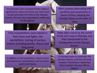 The Olympics had a fundamentally religious       With contests alternating with
significance, when the Greek city-state went     sacrifices and ceremonies in
  to war and came the time of the Olympic         honor of Zeus, keeping the
Games, the war was suspended to make way         Olympic flame on the altar of
               for the games.                                Zeus.



  First competitions were based in              Today light a torch by the action
      foot races and fights, the                of the sun's rays in Olympia, and
    pentathlon, testing of various                   then transported to the
 events including javelin, discus and             headquarters of the Olympic
                                                             Games.
             long jump.


                                                In Olympia came to celebrate 293
In addition to the pankration, chariot races,
                                                Olympic Games, until the Christian
and several art competitions such as music,
                                                 emperor Theodosius I abolished
             poetry and dance.
                                                  them consider the year 393 by
                                                             pagans.
 