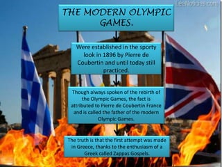THE MODERN OLYMPIC
      GAMES.

   Were established in the sporty
     look in 1896 by Pierre de
   Coubertin and until today still
             practiced.


 Though always spoken of the rebirth of
       the Olympic Games, the fact is
 attributed to Pierre de Coubertin France
  and is called the father of the modern
              Olympic Games.


The truth is that the first attempt was made
 in Greece, thanks to the enthusiasm of a
       Greek called Zappas Gospels.
 