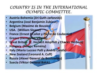 COUNTRY IS IN THE INTERNATIONAL
         OLYMPIC COMMITTEE.
•   Austria-Bohemia (Jiri Guth-Jarkovsky)
•   Argentina (José Benjamín Zubiaur)
•   Belgium (Maxime de Bousies)
•   USA. (William Sloane)
•   France (Ernest F.Callot y Pierre de Coubertin)
•   Greece (Demetrius Vikelas)
•   Great Britain (C. Herbert Ampfhill y Charles Herbert)
•   Hungary (Ferenc Kemény)
•   Italy (Mario Luccesi Palli y Andria Carafa)
•   New Zealand (Leonard A. Cuff)
•   Russia (Alexei General de Boutowsky)
•   Suecia (Viktor General Balck).
 