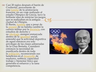  Casi 20 siglos después el barón de
  Coubertin, proveniente de
  una familia de la aristocracia
  francesa, en un viaje realizado al
  estadio Olímpico de Grecia, tuvo la

                                      
  brillante idea de reiniciar los juegos
  que se realizaban en la antigua
  ciudad de Olimpia.
  El Barón, hombre que a pesar de
  la presión de su familia cambió la
  carrera militar por la docencia, con
  estudios de derecho y
  su ideología siempre enmarcada
  dentro de la igualdad social,
  entendió que la actividad deportiva
  de aquel entonces era solo
  privilegio de las clases adineradas
  de la Gran Bretaña. Consideró
  entonces la necesidad de
  masificarla dentro de toda
  la población, reconociendo sus
  beneficios en el desarrollo de
  madurez, nobleza, capacidad
  trabajo y bienestar físico que
  generaba el esfuerzo y la sana
  competencia.
 