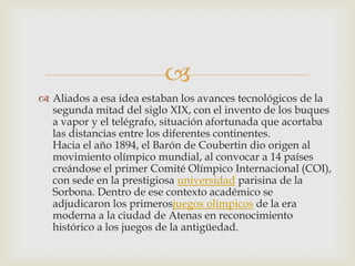 
 Aliados a esa idea estaban los avances tecnológicos de la
  segunda mitad del siglo XIX, con el invento de los buques
  a vapor y el telégrafo, situación afortunada que acortaba
  las distancias entre los diferentes continentes.
  Hacia el año 1894, el Barón de Coubertin dio origen al
  movimiento olímpico mundial, al convocar a 14 países
  creándose el primer Comité Olímpico Internacional (COI),
  con sede en la prestigiosa universidad parisina de la
  Sorbona. Dentro de ese contexto académico se
  adjudicaron los primerosjuegos olímpicos de la era
  moderna a la ciudad de Atenas en reconocimiento
  histórico a los juegos de la antigüedad.
 