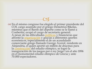 
 En el mismo congreso fue elegido el primer presidente del
  COI, cargo asumido por el griego Demetrios Bikelas,
  mientras que el Barón del deporte como se le llamó a
  Coubertin, ocupó el cargo de secretario general.
  A pesar de las dificultades políticas y financieras que
  afrontó la organización y gracias a diferentes aportes
  económicos, especialmente el de un acaudalado
  comerciante griego llamado George Averof, residente en
  Alejandría, el quien aportó un millón de dracmas para
  la construcción del estadio olímpico, se logró la
  inauguración de los juegos por e rey Jorge l en el año 1896
  en el monumental estadio olímpico de Grecia y ante
  70.000 espectadores.
 