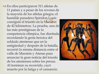  En ellos participaron 311 atletas de
  11 países y a pesar de los reveses de
  la mayoría de los atletas griegos, el
  humilde panadero Spiridon Louis
                             
  consiguió el triunfo en la Maratón
  de 42 kilómetros. La prueba, una de
  las más prestigiosas de la
  competencia olímpica, fue diseñada
  recordando la gesta heroica del
  soldado ateniense que en la
  antigüedad y después de la batalla,
  recorrió la misma distancia entre el
  valle de Maratón y Atenas para
  anunciar la gran noticia del triunfo
  de los atenienses sobre los persas.
  Al terminar su recorrido, cayó
  muerto por la fatiga y el cansancio.
 