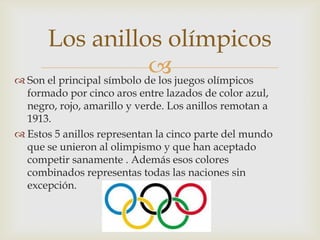 Los anillos olímpicos
                             juegos olímpicos
 Son el principal símbolo de los
  formado por cinco aros entre lazados de color azul,
  negro, rojo, amarillo y verde. Los anillos remotan a
  1913.
 Estos 5 anillos representan la cinco parte del mundo
  que se unieron al olimpismo y que han aceptado
  competir sanamente . Además esos colores
  combinados representas todas las naciones sin
  excepción.
 