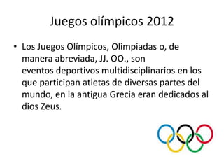 Juegos olímpicos 2012
• Los Juegos Olímpicos, Olimpiadas o, de
  manera abreviada, JJ. OO., son
  eventos deportivos multidisciplinarios en los
  que participan atletas de diversas partes del
  mundo, en la antigua Grecia eran dedicados al
  dios Zeus.
 