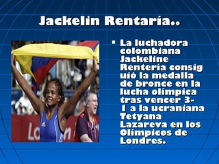 Jackelin Rentaría..
            La luchadora
             colombiana
             Jackeline
             Rentería consig
             uió la medalla
             de bronce en la
             lucha olímpica
             tras vencer 3-
             1 a la ucraniana
             Tetyana
             Lazareva en los
             Olímpicos de
             Londres.
 
