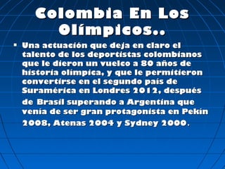 Colombia En Los
        Olímpicos..
   Una actuación que deja en claro el
    talento de los deportistas colombianos
    que le dieron un vuelco a 80 años de
    historia olímpica, y que le permitieron
    convertirse en el segundo país de
    Suramérica en Londres 2012, después
    de Brasil superando a Argentina que
    venía de ser gran protagonista en Pekín
    2008, Atenas 2004 y Sydney 2000.
 