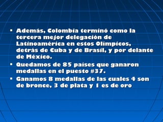    Además, Colombia terminó como la
    tercera mejor delegación de
    Latinoamérica en estos Olímpicos,
    detrás de Cuba y de Brasil, y por delante
    de México.
   Quedamos de 85 países que ganaron
    medallas en el puesto #37.
   Ganamos 8 medallas de las cuales 4 son
    de bronce, 3 de plata y 1 es de oro
 