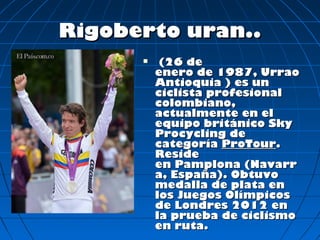 Rigoberto uran..
          (26 de
          enero de 1987, Urrao
          Antioquia ) es un
          ciclista profesional
          colombiano,
          actualmente en el
          equipo británico Sky
          Procycling de
          categoría ProTour.
          Reside
          en Pamplona (Navarr
          a, España). Obtuvo
          medalla de plata en
          los Juegos Olímpicos
          de Londres 2012 en
          la prueba de ciclismo
          en ruta.
 